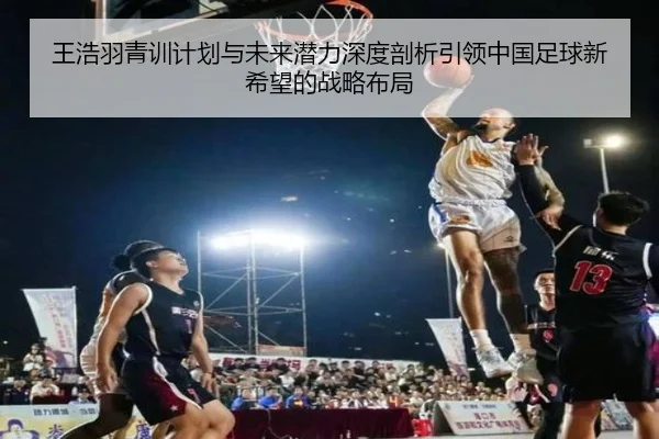 王浩羽青训计划与未来潜力深度剖析引领中国足球新希望的战略布局