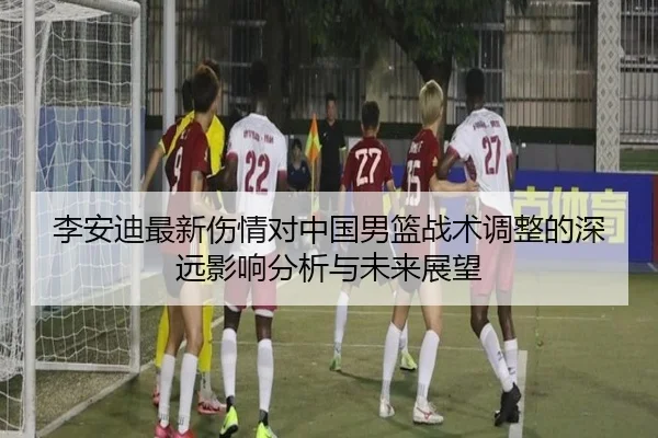 李安迪最新伤情对中国男篮战术调整的深远影响分析与未来展望